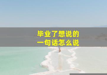 毕业了想说的一句话怎么说