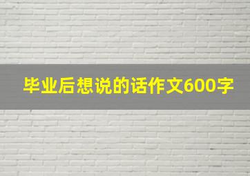 毕业后想说的话作文600字