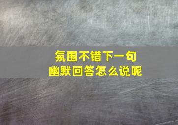 氛围不错下一句幽默回答怎么说呢