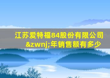 江苏爱特福84股份有限公司‌年销售额有多少