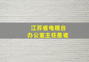 江苏省电视台办公室主任是谁