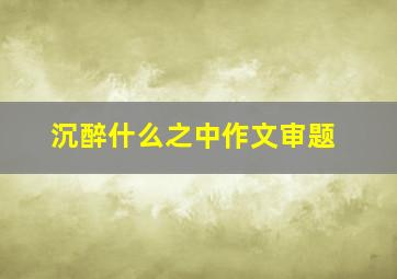 沉醉什么之中作文审题