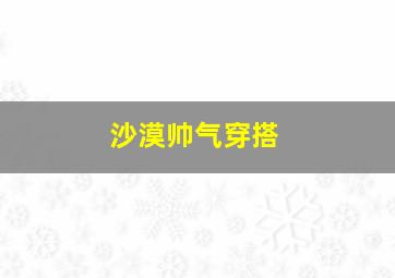 沙漠帅气穿搭