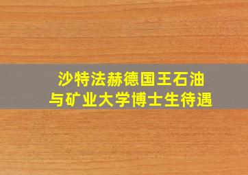 沙特法赫德国王石油与矿业大学博士生待遇