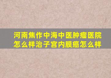 河南焦作中海中医肿瘤医院怎么样治子宫内膜癌怎么样