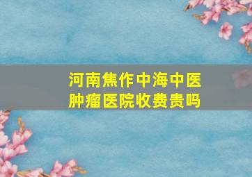 河南焦作中海中医肿瘤医院收费贵吗