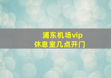 浦东机场vip休息室几点开门