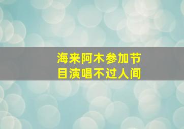 海来阿木参加节目演唱不过人间