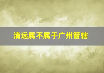 清远属不属于广州管辖