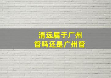 清远属于广州管吗还是广州管