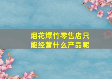 烟花爆竹零售店只能经营什么产品呢