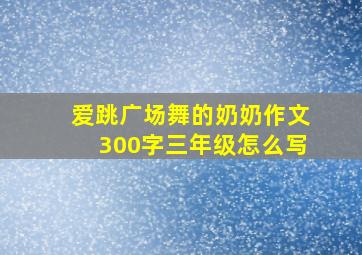 爱跳广场舞的奶奶作文300字三年级怎么写