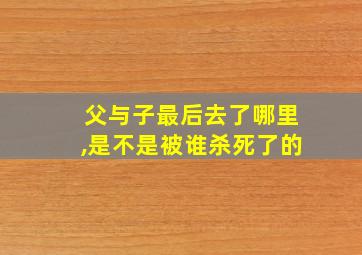 父与子最后去了哪里,是不是被谁杀死了的