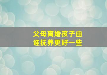 父母离婚孩子由谁抚养更好一些