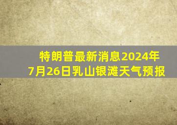 特朗普最新消息2024年7月26日乳山银滩天气预报