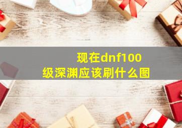 现在dnf100级深渊应该刷什么图