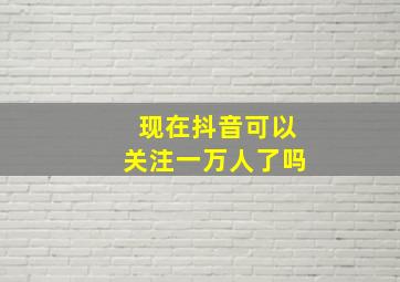 现在抖音可以关注一万人了吗