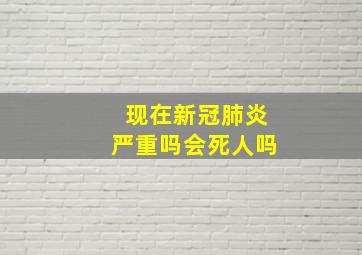 现在新冠肺炎严重吗会死人吗