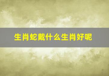 生肖蛇戴什么生肖好呢