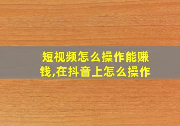 短视频怎么操作能赚钱,在抖音上怎么操作