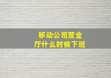 移动公司营业厅什么时候下班