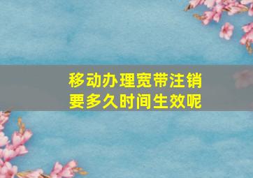 移动办理宽带注销要多久时间生效呢