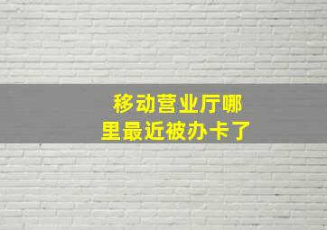 移动营业厅哪里最近被办卡了