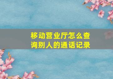 移动营业厅怎么查询别人的通话记录