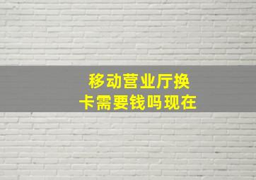 移动营业厅换卡需要钱吗现在