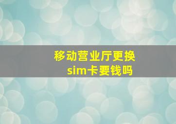 移动营业厅更换sim卡要钱吗