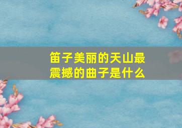 笛子美丽的天山最震撼的曲子是什么