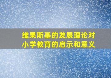 维果斯基的发展理论对小学教育的启示和意义