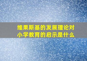 维果斯基的发展理论对小学教育的启示是什么