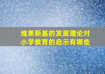 维果斯基的发展理论对小学教育的启示有哪些