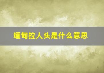 缅甸拉人头是什么意思