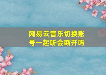 网易云音乐切换账号一起听会断开吗