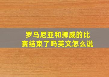 罗马尼亚和挪威的比赛结束了吗英文怎么说