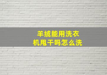 羊绒能用洗衣机甩干吗怎么洗