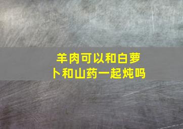 羊肉可以和白萝卜和山药一起炖吗