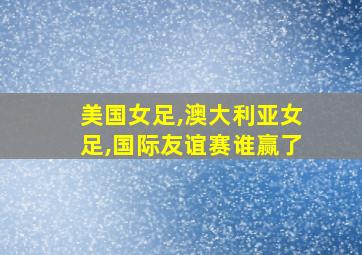 美国女足,澳大利亚女足,国际友谊赛谁赢了