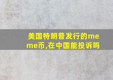 美国特朗普发行的meme币,在中国能投诉吗