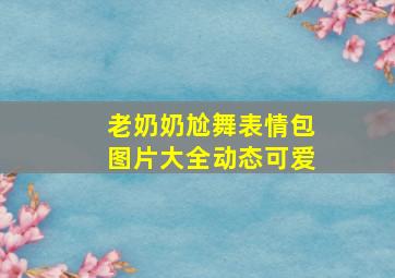 老奶奶尬舞表情包图片大全动态可爱