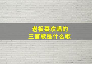 老板喜欢唱的三首歌是什么歌