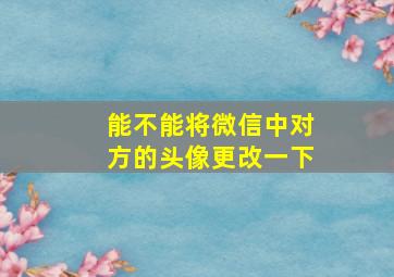 能不能将微信中对方的头像更改一下