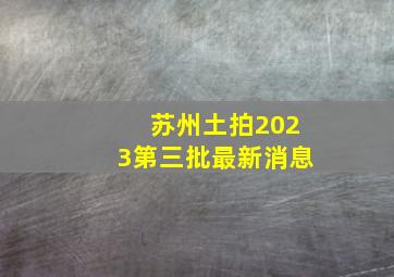 苏州土拍2023第三批最新消息