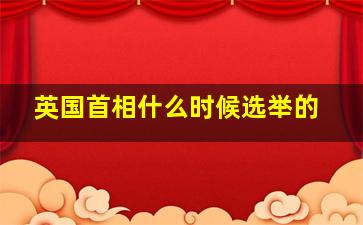 英国首相什么时候选举的