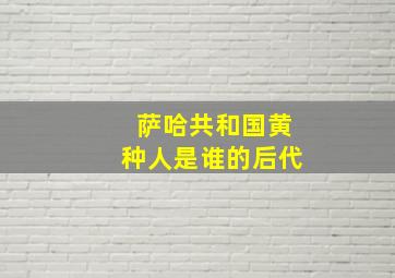 萨哈共和国黄种人是谁的后代