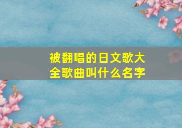 被翻唱的日文歌大全歌曲叫什么名字