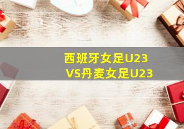 西班牙女足U23VS丹麦女足U23