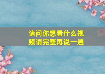 请问你想看什么视频请完整再说一遍